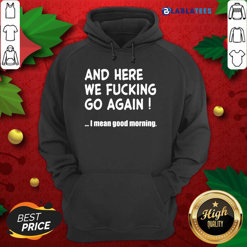 And Here We Fucking Go Again I Mean Good Morning Shirt Design By Blablatee.com And Here We Fucking Go Again I Mean Good Morning Shirt Design By Blablatee.com
