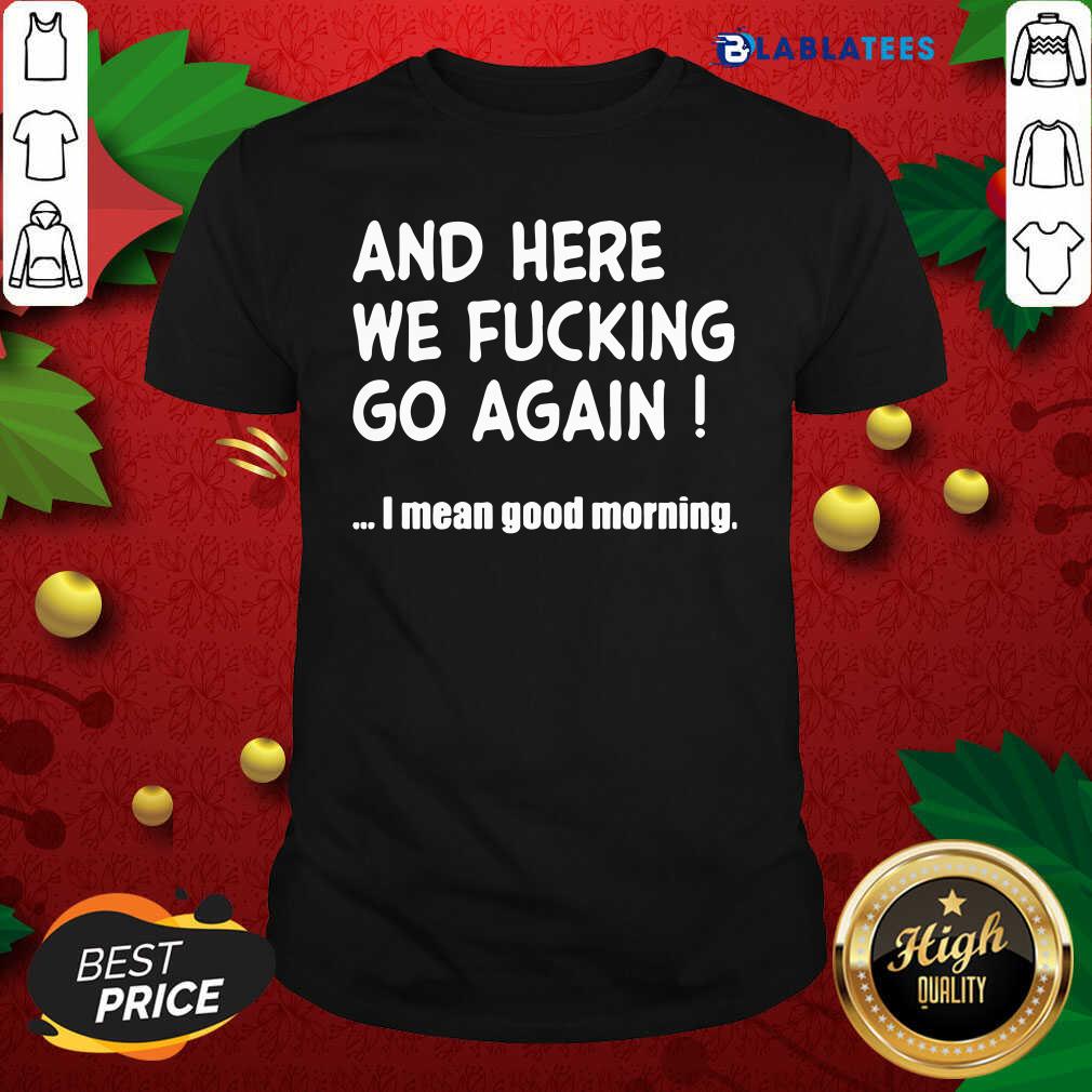 And Here We Fucking Go Again I Mean Good Morning Shirt Design By Blablatee.com